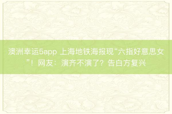 澳洲幸运5app 上海地铁海报现“六指好意思女”！网友：演齐不演了？告白方复兴
