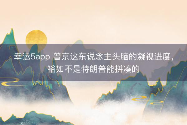 幸运5app 普京这东说念主头脑的凝视进度,裕如不是特朗普能拼凑的