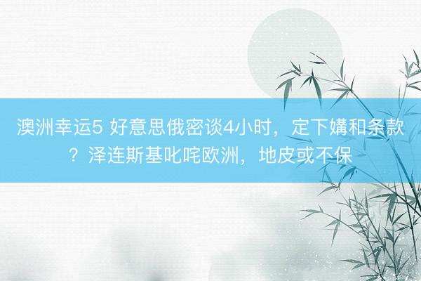 澳洲幸运5 好意思俄密谈4小时，定下媾和条款？泽连斯基叱咤欧洲，地皮或不保