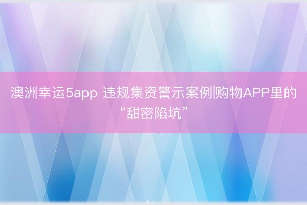 澳洲幸运5app 违规集资警示案例|购物APP里的“甜密陷坑”