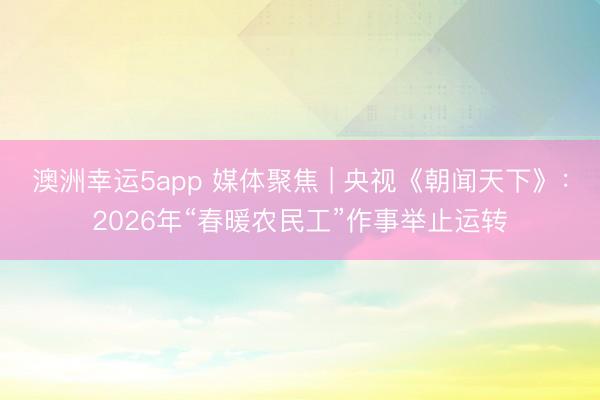 澳洲幸运5app 媒体聚焦 | 央视《朝闻天下》：2026年“春暖农民工”作事举止运转