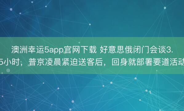 澳洲幸运5app官网下载 好意思俄闭门会谈3.5小时,普京凌晨紧迫送客后,回身就部署要道活动