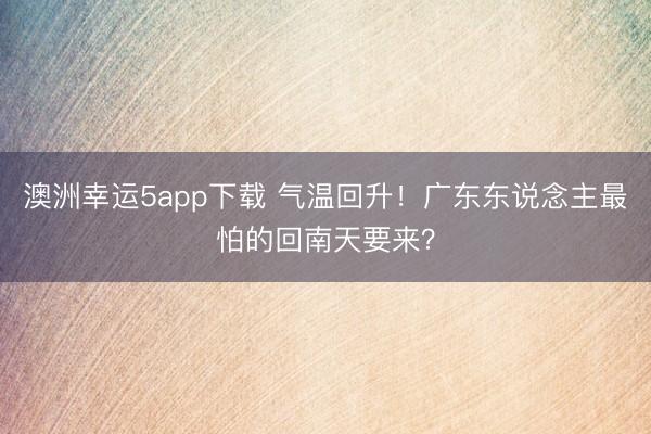 澳洲幸运5app下载 气温回升！广东东说念主最怕的回南天要来？