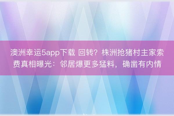 澳洲幸运5app下载 回转？株洲抢猪村主家索费真相曝光：邻居爆更多猛料，确凿有内情