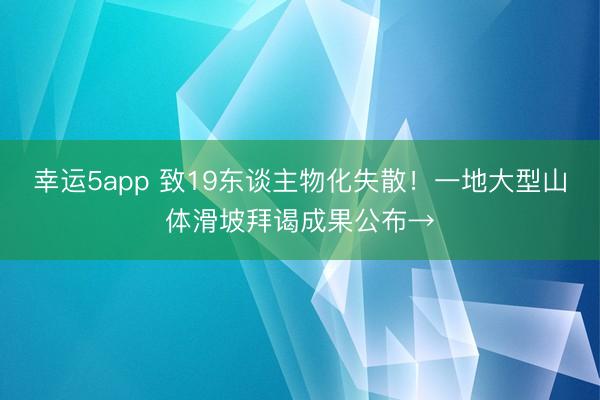 幸运5app 致19东谈主物化失散！一地大型山体滑坡拜谒成果公布→
