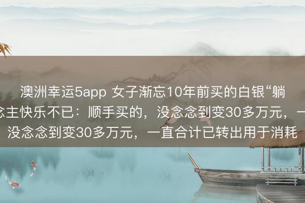 澳洲幸运5app 女子渐忘10年前买的白银“躺赚”20万元，当事东说念主快乐不已：顺手买的，没念念到变30多万元，一直合计已转出用于消耗