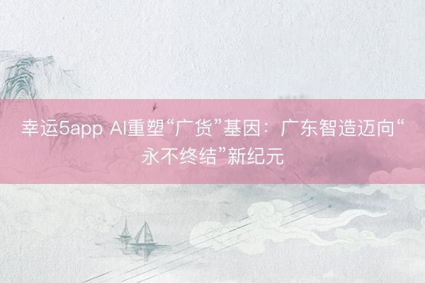 幸运5app AI重塑“广货”基因:广东智造迈向“永不终结”新纪元