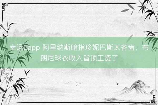 幸运5app 阿里纳斯暗指珍妮巴斯太吝啬,布朗尼球衣收入皆顶工资了