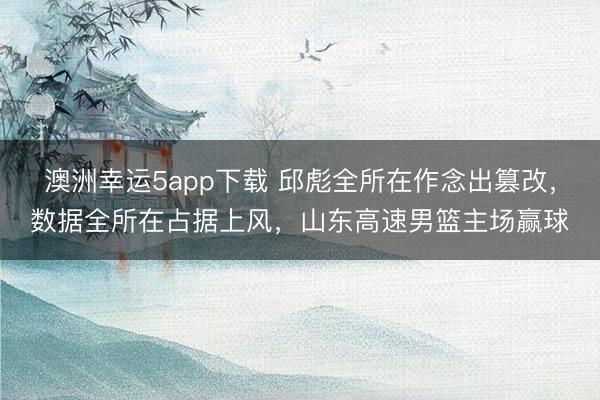 澳洲幸运5app下载 邱彪全所在作念出篡改，数据全所在占据上风，山东高速男篮主场赢球