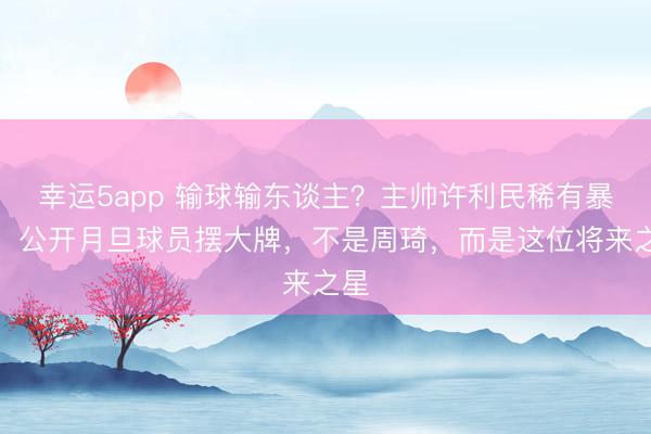 幸运5app 输球输东谈主?主帅许利民稀有暴怒,公开月旦球员摆大牌,不是周琦,而是这位将来之星