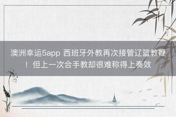 澳洲幸运5app 西班牙外教再次接管辽篮教鞭!但上一次合手教却很难称得上奏效