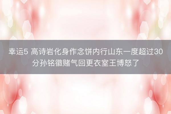 幸运5 高诗岩化身作念饼内行山东一度超过30分孙铭徽赌气回更衣室王博怒了
