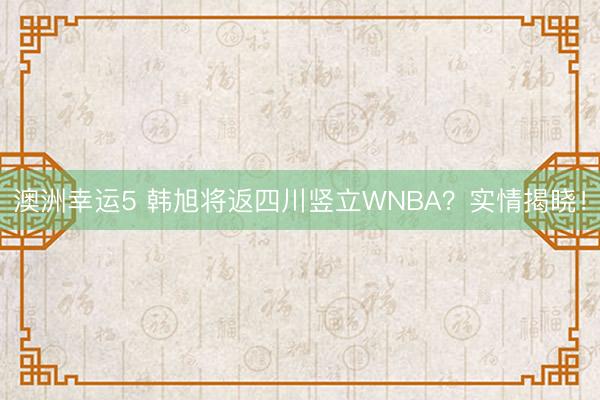 澳洲幸运5 韩旭将返四川竖立WNBA?实情揭晓!