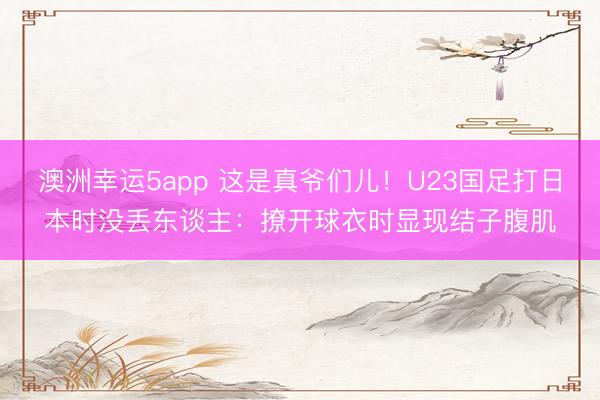澳洲幸运5app 这是真爷们儿!U23国足打日本时没丢东谈主:撩开球衣时显现结子腹肌