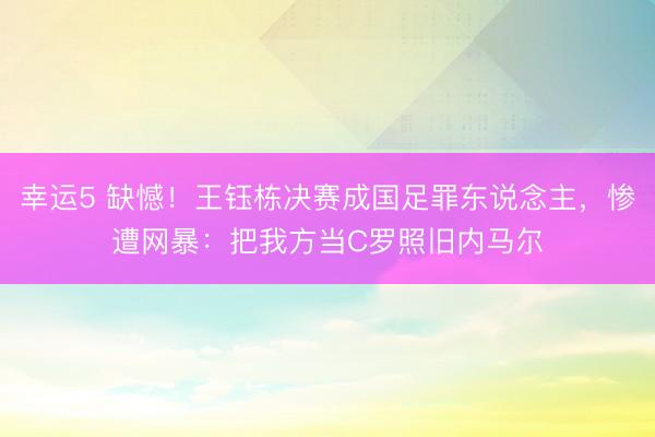 幸运5 缺憾！王钰栋决赛成国足罪东说念主，惨遭网暴：把我方当C罗照旧内马尔