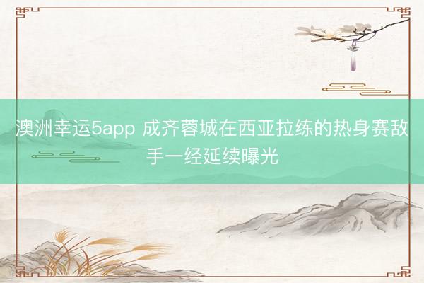 澳洲幸运5app 成齐蓉城在西亚拉练的热身赛敌手一经延续曝光