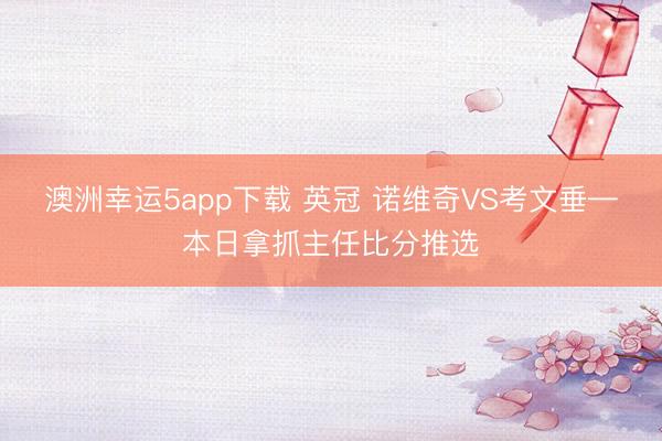 澳洲幸运5app下载 英冠 诺维奇VS考文垂—本日拿抓主任比分推选