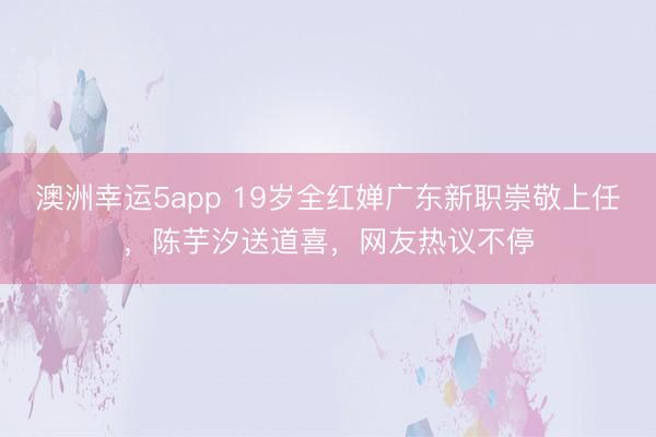 澳洲幸运5app 19岁全红婵广东新职崇敬上任，陈芋汐送道喜，网友热议不停