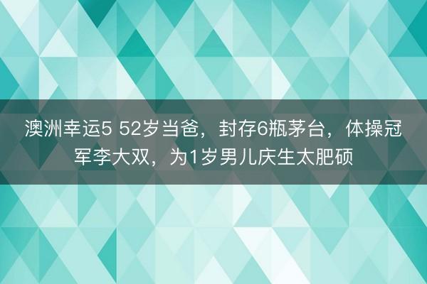 澳洲幸运5 52岁当爸,封存6瓶茅台,体操冠军李大双,为1岁男儿庆生太肥硕