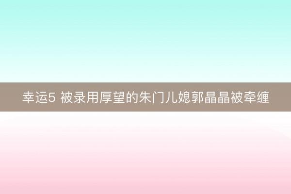 幸运5 被录用厚望的朱门儿媳郭晶晶被牵缠