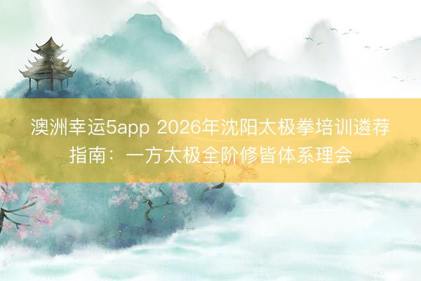 澳洲幸运5app 2026年沈阳太极拳培训遴荐指南:一方太极全阶修皆体系理会
