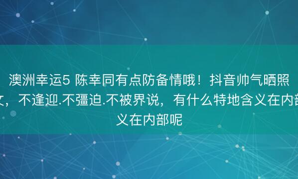 澳洲幸运5 陈幸同有点防备情哦!抖音帅气晒照发文,不逢迎.不彊迫.不被界说,有什么特地含义在内部呢