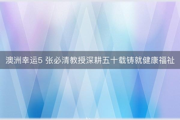 澳洲幸运5 张必清教授深耕五十载铸就健康福祉