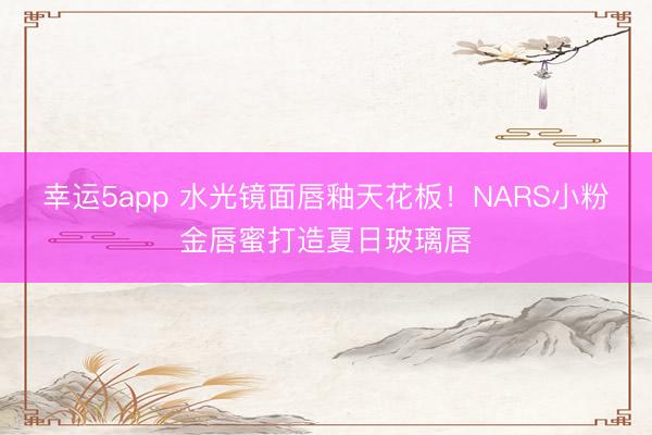 幸运5app 水光镜面唇釉天花板!NARS小粉金唇蜜打造夏日玻璃唇