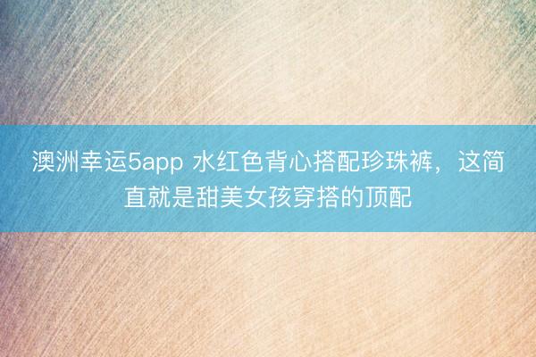 澳洲幸运5app 水红色背心搭配珍珠裤,这简直就是甜美女孩穿搭的顶配