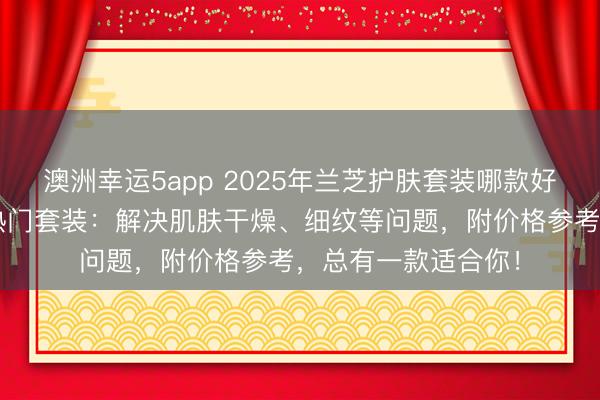 澳洲幸运5app 2025年兰芝护肤套装哪款好用？精选兰芝3款热门套装：解决肌肤干燥、细纹等问题，附价格参考，总有一款适合你！