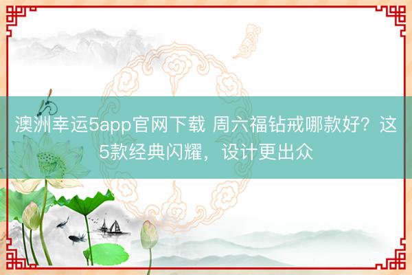 澳洲幸运5app官网下载 周六福钻戒哪款好？这5款经典闪耀，设计更出众