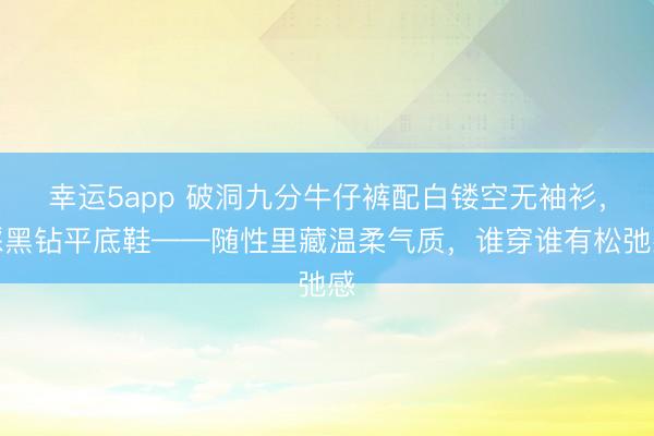 幸运5app 破洞九分牛仔裤配白镂空无袖衫,踩黑钻平底鞋——随性里藏温柔气质,谁穿谁有松弛感