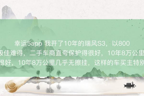 幸运5app 我开了10年的瑞风S3，以8000元卖给二手车商，车况极佳难得，二手车商直夸保护得很好，10年8万公里几乎无擦挂，这样的车买主特别喜欢