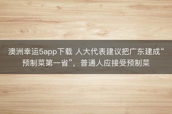 澳洲幸运5app下载 人大代表建议把广东建成“预制菜第一省”,普通人应接受预制菜