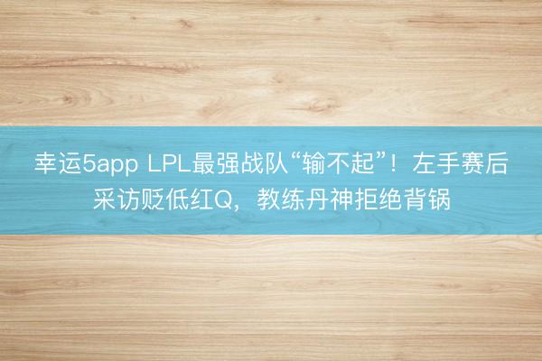 幸运5app LPL最强战队“输不起”！左手赛后采访贬低红Q，教练丹神拒绝背锅