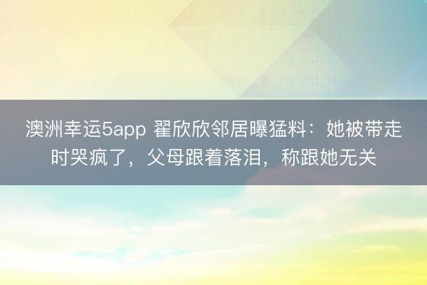 澳洲幸运5app 翟欣欣邻居曝猛料：她被带走时哭疯了，父母跟着落泪，称跟她无关