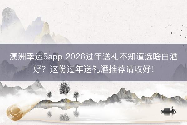 澳洲幸运5app 2026过年送礼不知道选啥白酒好？这份过年送礼酒推荐请收好！