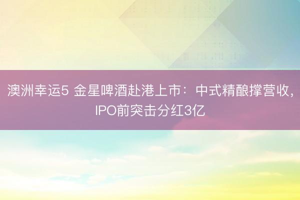 澳洲幸运5 金星啤酒赴港上市：中式精酿撑营收，IPO前突击分红3亿