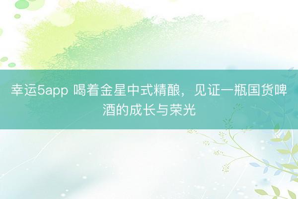 幸运5app 喝着金星中式精酿，见证一瓶国货啤酒的成长与荣光