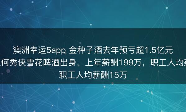 澳洲幸运5app 金种子酒去年预亏超1.5亿元：总经理何秀侠雪花啤酒出身、上年薪酬199万，职工人均薪酬15万