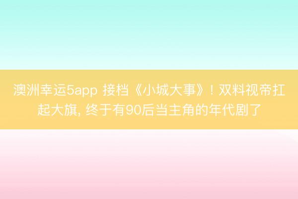 澳洲幸运5app 接档《小城大事》! 双料视帝扛起大旗， 终于有90后当主角的年代剧了