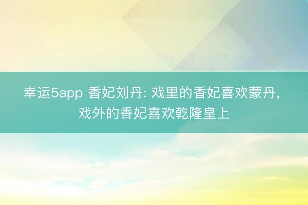 幸运5app 香妃刘丹: 戏里的香妃喜欢蒙丹, 戏外的香妃喜欢乾隆皇上