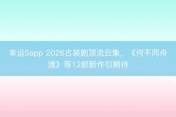 幸运5app 2026古装剧顶流云集，《何不同舟渡》等12部新作引期待