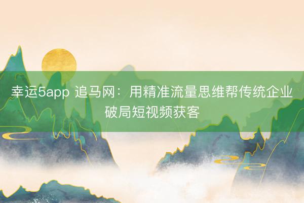 幸运5app 追马网：用精准流量思维帮传统企业破局短视频获客