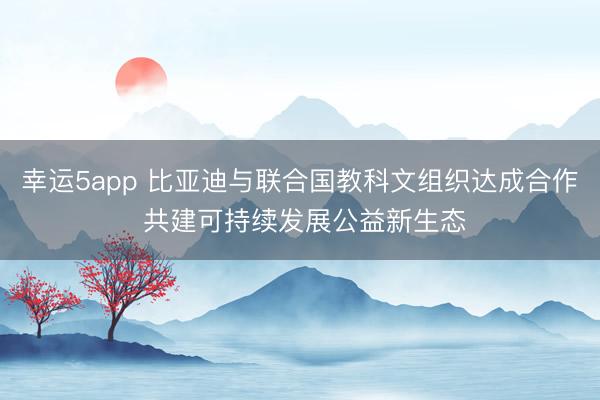 幸运5app 比亚迪与联合国教科文组织达成合作 共建可持续发展公益新生态
