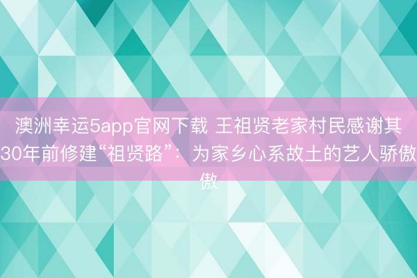 澳洲幸运5app官网下载 王祖贤老家村民感谢其30年前修建“祖贤路”：为家乡心系故土的艺人骄傲