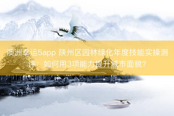 澳洲幸运5app 陕州区园林绿化年度技能实操测评:如何用3项能力提升城市面貌?