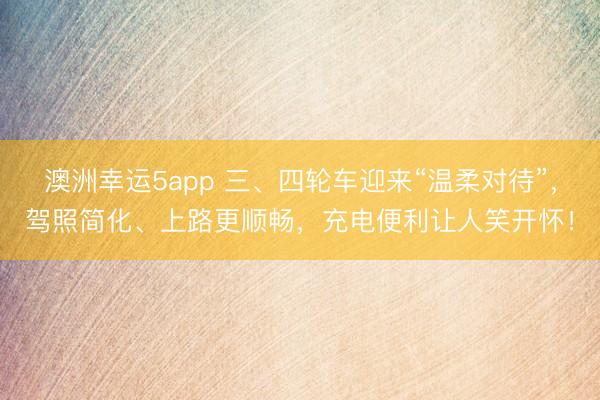 澳洲幸运5app 三、四轮车迎来“温柔对待”,驾照简化、上路更顺畅,充电便利让人笑开怀!