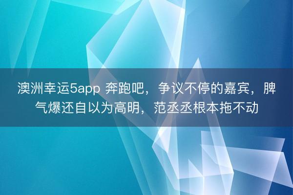 澳洲幸运5app 奔跑吧,争议不停的嘉宾,脾气爆还自以为高明,范丞丞根本拖不动