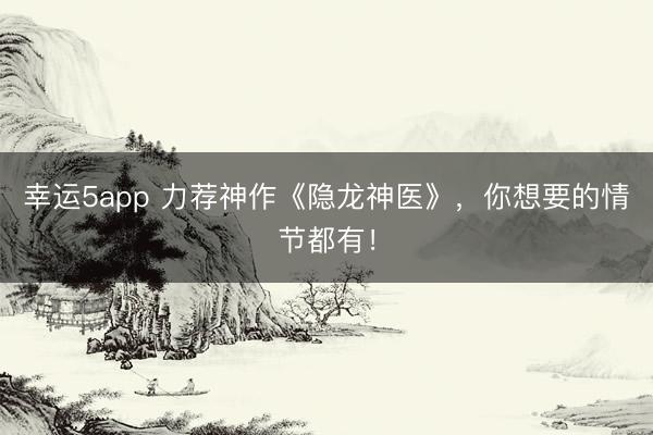 幸运5app 力荐神作《隐龙神医》，你想要的情节都有！